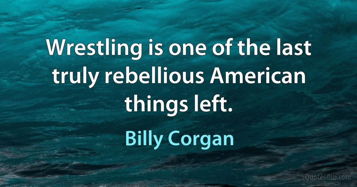 Wrestling is one of the last truly rebellious American things left. (Billy Corgan)