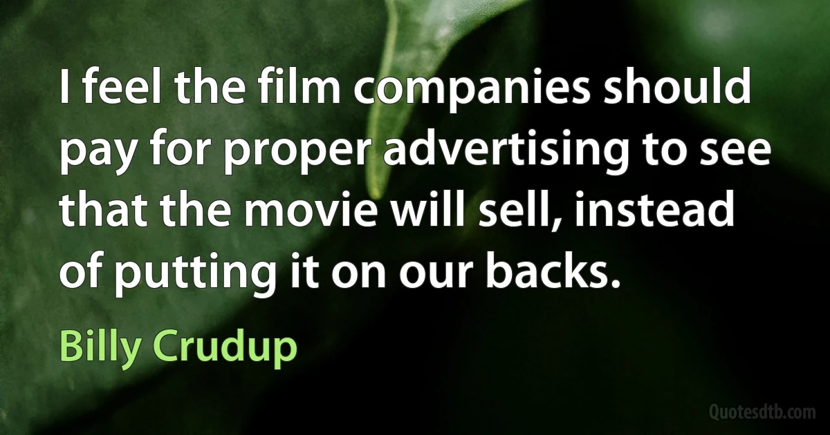 I feel the film companies should pay for proper advertising to see that the movie will sell, instead of putting it on our backs. (Billy Crudup)