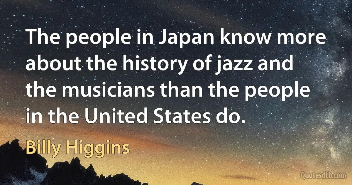 The people in Japan know more about the history of jazz and the musicians than the people in the United States do. (Billy Higgins)