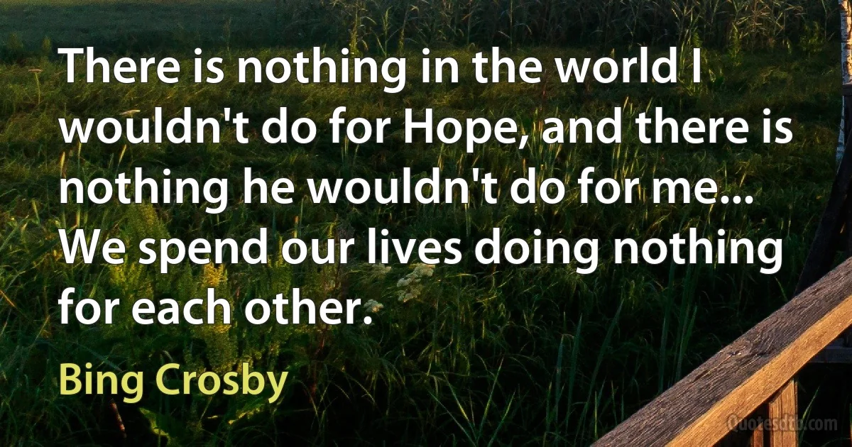 There is nothing in the world I wouldn't do for Hope, and there is nothing he wouldn't do for me... We spend our lives doing nothing for each other. (Bing Crosby)