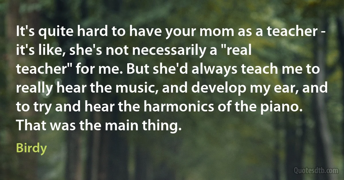 It's quite hard to have your mom as a teacher - it's like, she's not necessarily a "real teacher" for me. But she'd always teach me to really hear the music, and develop my ear, and to try and hear the harmonics of the piano. That was the main thing. (Birdy)