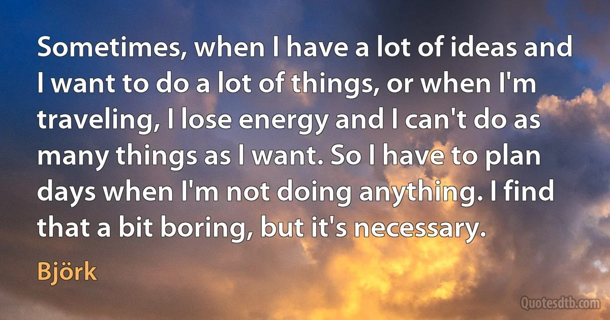 Sometimes, when I have a lot of ideas and I want to do a lot of things, or when I'm traveling, I lose energy and I can't do as many things as I want. So I have to plan days when I'm not doing anything. I find that a bit boring, but it's necessary. (Björk)