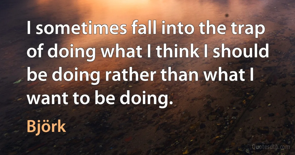 I sometimes fall into the trap of doing what I think I should be doing rather than what I want to be doing. (Björk)