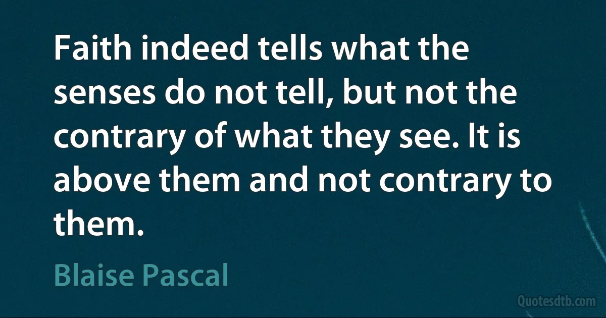 Faith indeed tells what the senses do not tell, but not the contrary of what they see. It is above them and not contrary to them. (Blaise Pascal)