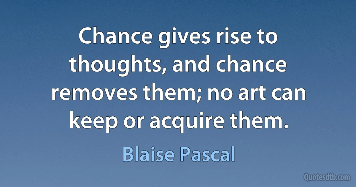 Chance gives rise to thoughts, and chance removes them; no art can keep or acquire them. (Blaise Pascal)