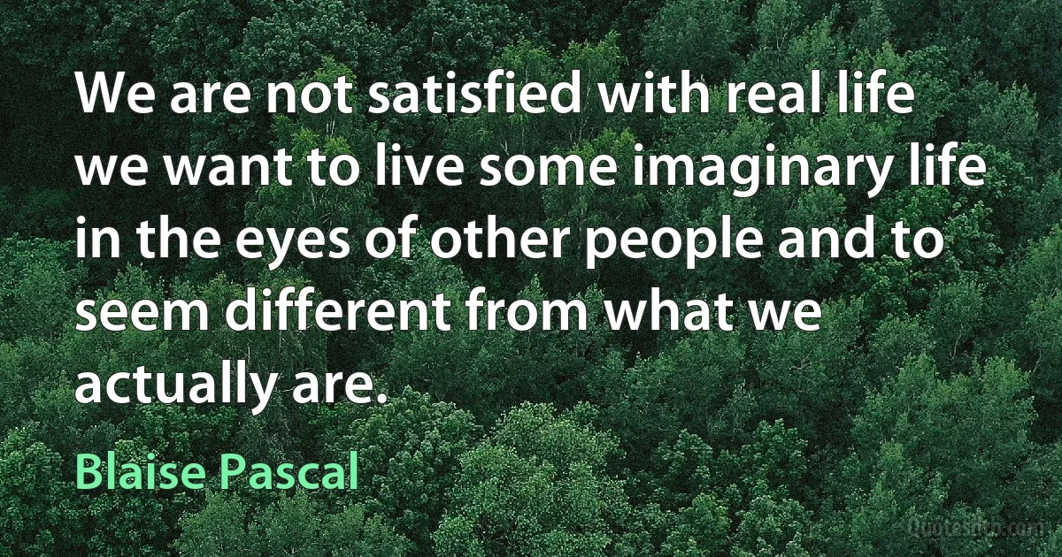 We are not satisfied with real life we want to live some imaginary life in the eyes of other people and to seem different from what we actually are. (Blaise Pascal)