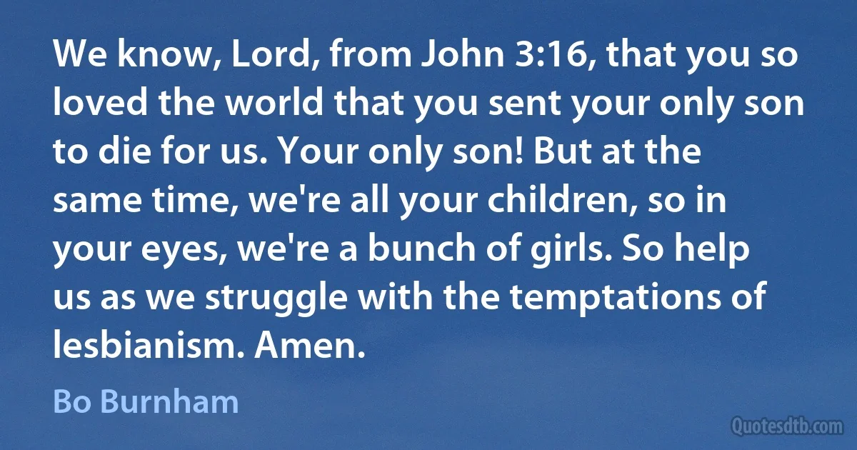 We know, Lord, from John 3:16, that you so loved the world that you sent your only son to die for us. Your only son! But at the same time, we're all your children, so in your eyes, we're a bunch of girls. So help us as we struggle with the temptations of lesbianism. Amen. (Bo Burnham)