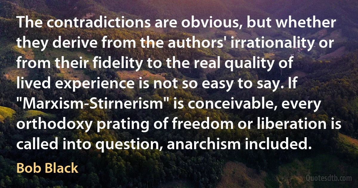 The contradictions are obvious, but whether they derive from the authors' irrationality or from their fidelity to the real quality of lived experience is not so easy to say. If "Marxism-Stirnerism" is conceivable, every orthodoxy prating of freedom or liberation is called into question, anarchism included. (Bob Black)