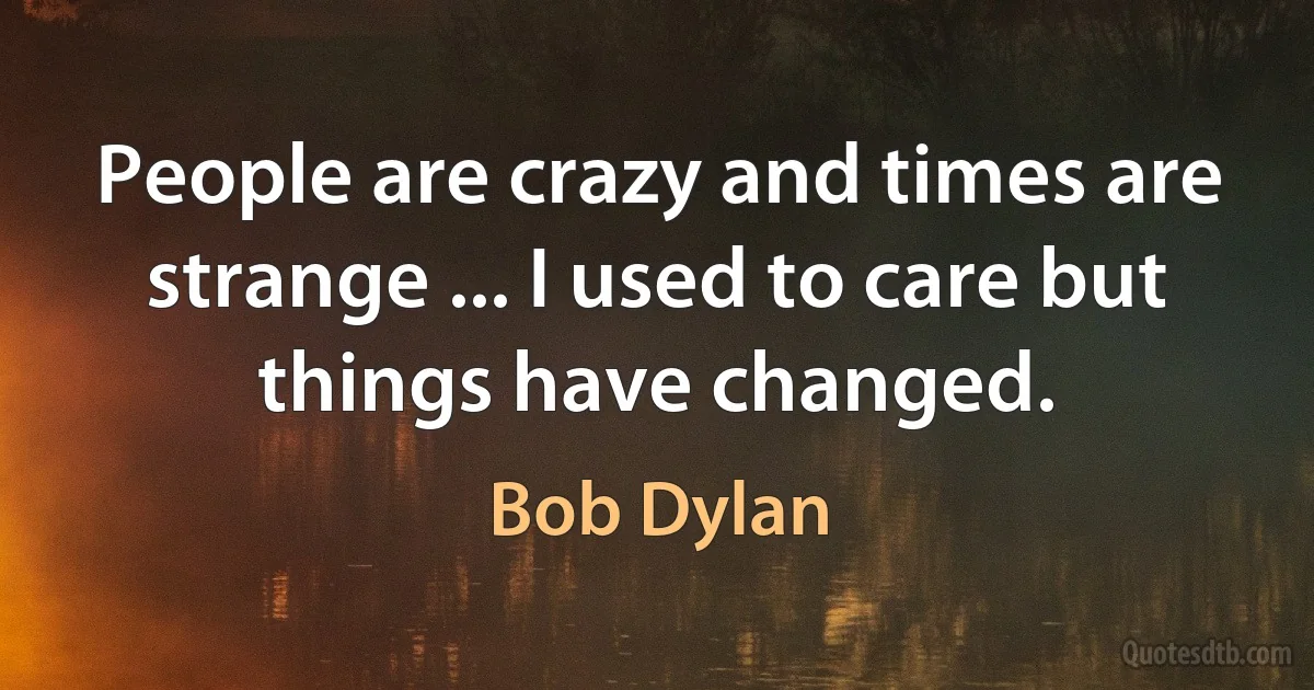 People are crazy and times are strange ... I used to care but things have changed. (Bob Dylan)