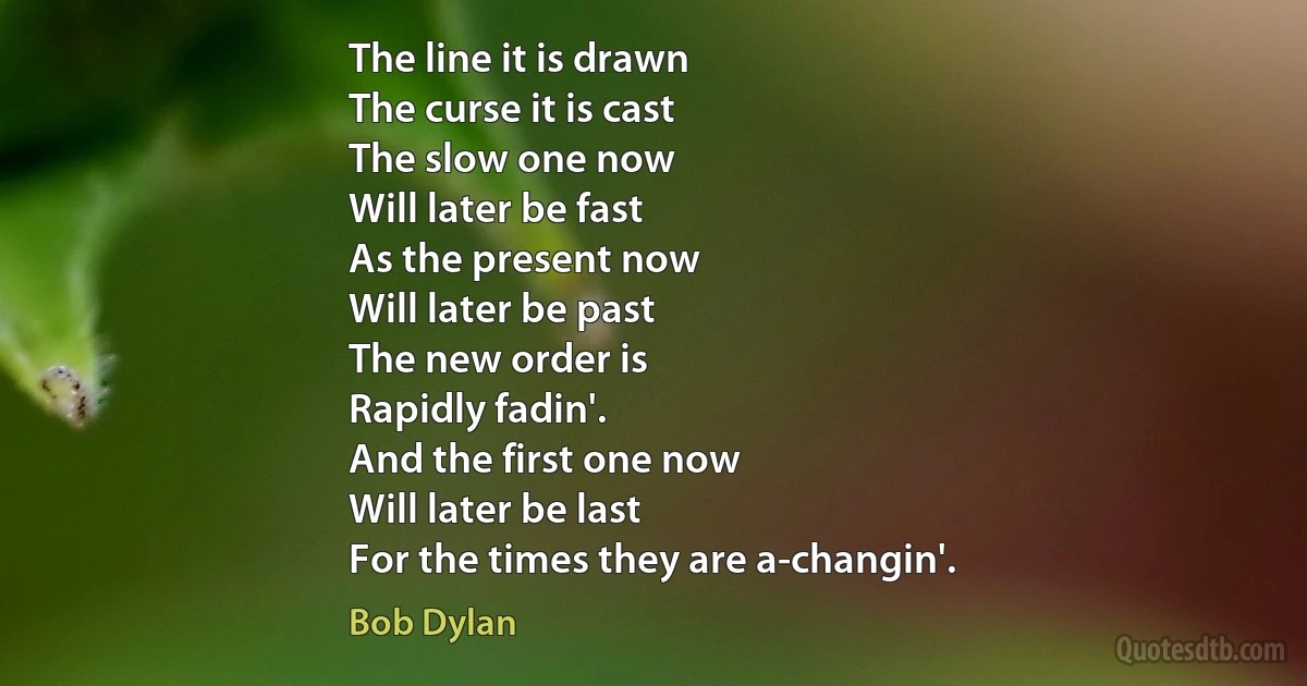 The line it is drawn
The curse it is cast
The slow one now
Will later be fast
As the present now
Will later be past
The new order is
Rapidly fadin'.
And the first one now
Will later be last
For the times they are a-changin'. (Bob Dylan)