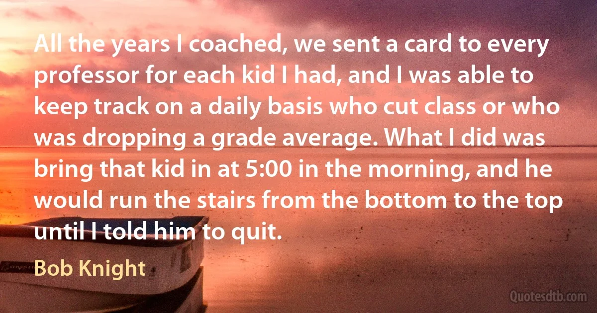 All the years I coached, we sent a card to every professor for each kid I had, and I was able to keep track on a daily basis who cut class or who was dropping a grade average. What I did was bring that kid in at 5:00 in the morning, and he would run the stairs from the bottom to the top until I told him to quit. (Bob Knight)