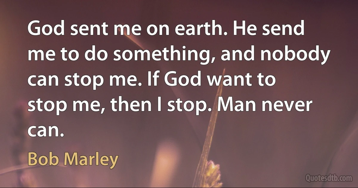 God sent me on earth. He send me to do something, and nobody can stop me. If God want to stop me, then I stop. Man never can. (Bob Marley)