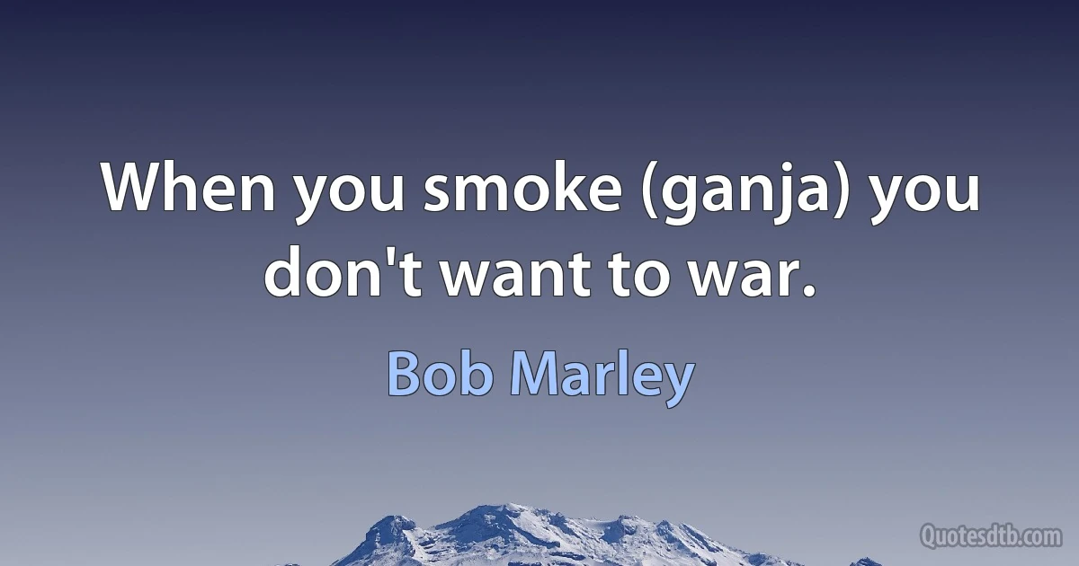 When you smoke (ganja) you don't want to war. (Bob Marley)