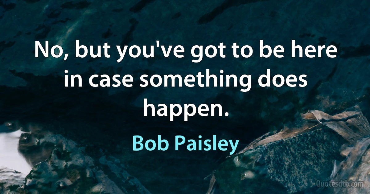 No, but you've got to be here in case something does happen. (Bob Paisley)