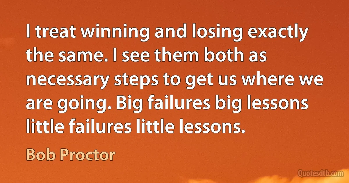 I treat winning and losing exactly the same. I see them both as necessary steps to get us where we are going. Big failures big lessons little failures little lessons. (Bob Proctor)