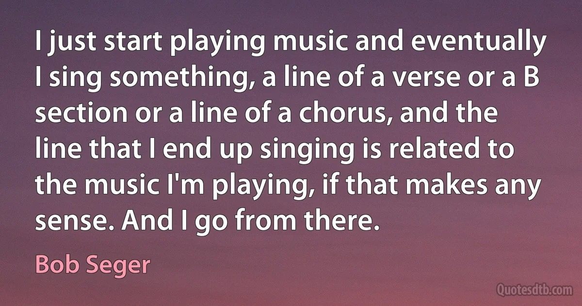 I just start playing music and eventually I sing something, a line of a verse or a B section or a line of a chorus, and the line that I end up singing is related to the music I'm playing, if that makes any sense. And I go from there. (Bob Seger)