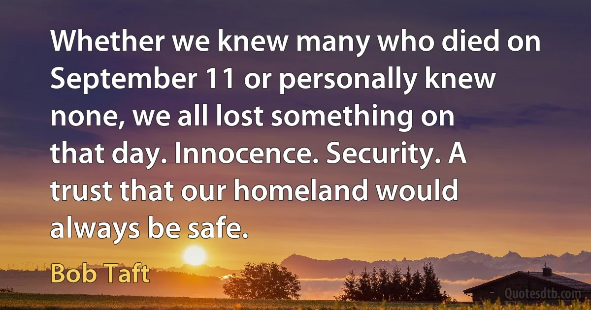 Whether we knew many who died on September 11 or personally knew none, we all lost something on that day. Innocence. Security. A trust that our homeland would always be safe. (Bob Taft)