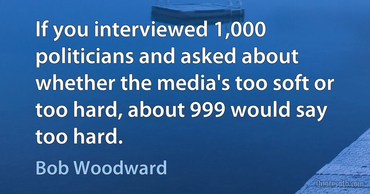 If you interviewed 1,000 politicians and asked about whether the media's too soft or too hard, about 999 would say too hard. (Bob Woodward)