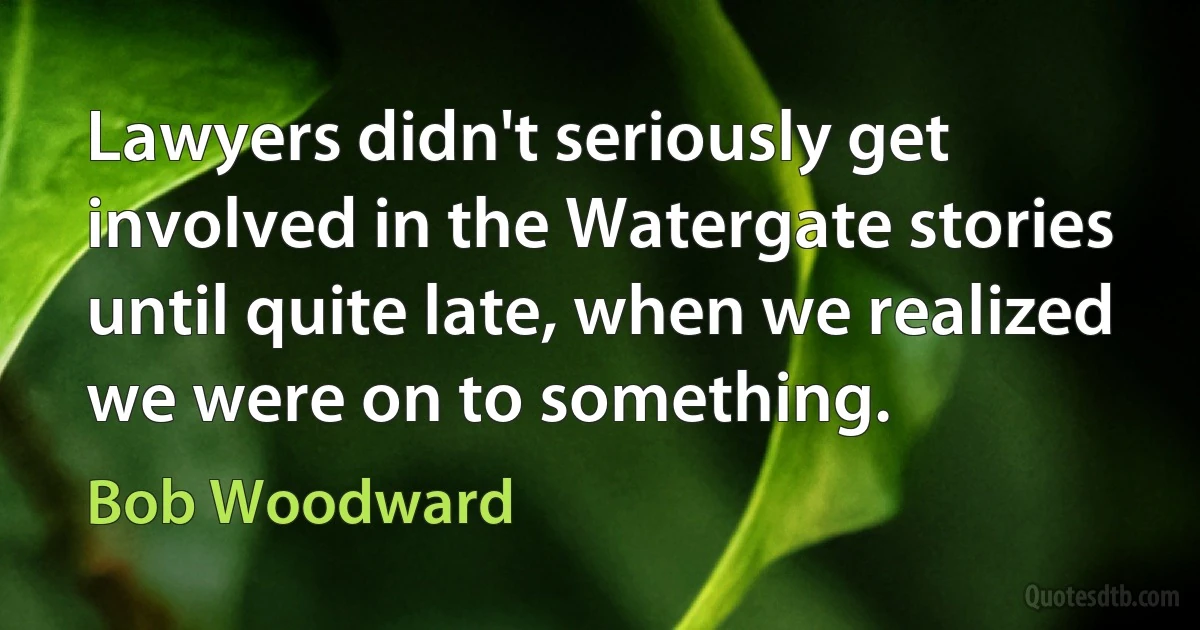 Lawyers didn't seriously get involved in the Watergate stories until quite late, when we realized we were on to something. (Bob Woodward)