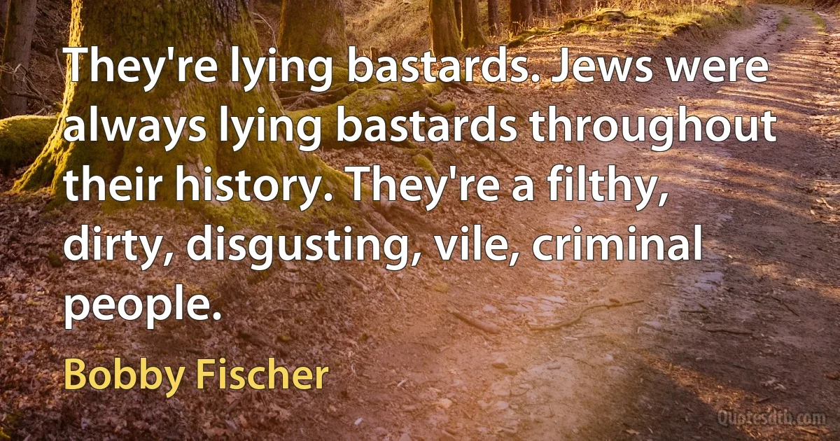 They're lying bastards. Jews were always lying bastards throughout their history. They're a filthy, dirty, disgusting, vile, criminal people. (Bobby Fischer)