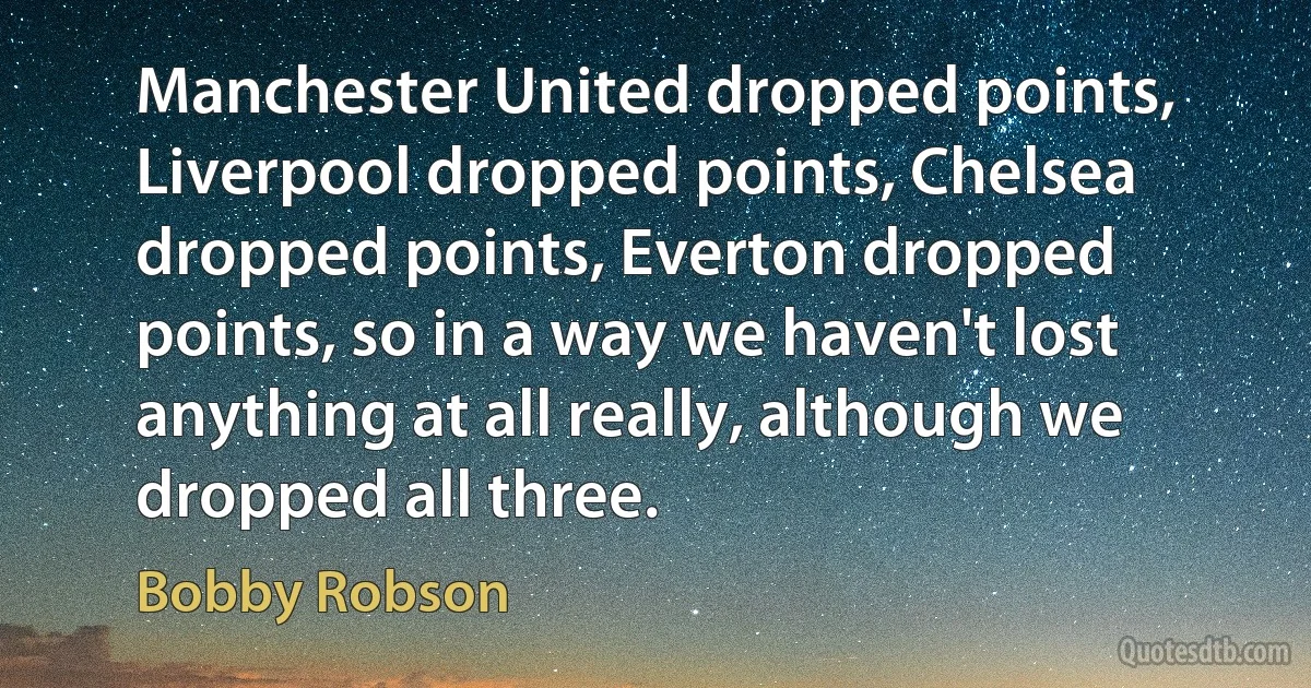 Manchester United dropped points, Liverpool dropped points, Chelsea dropped points, Everton dropped points, so in a way we haven't lost anything at all really, although we dropped all three. (Bobby Robson)