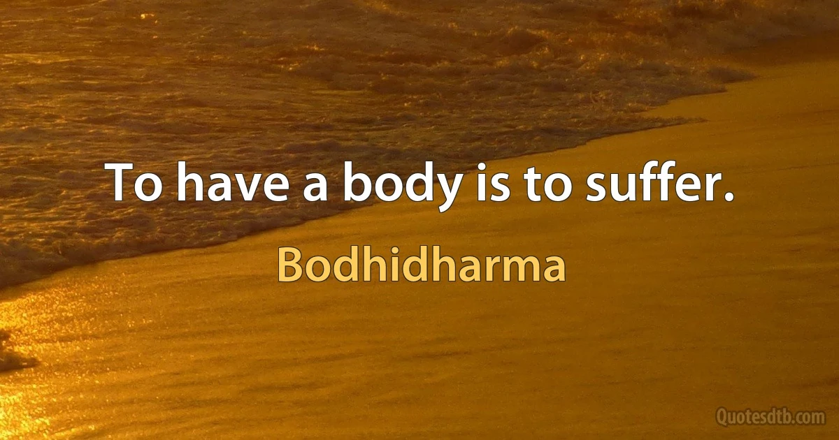 To have a body is to suffer. (Bodhidharma)