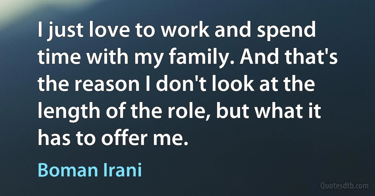 I just love to work and spend time with my family. And that's the reason I don't look at the length of the role, but what it has to offer me. (Boman Irani)