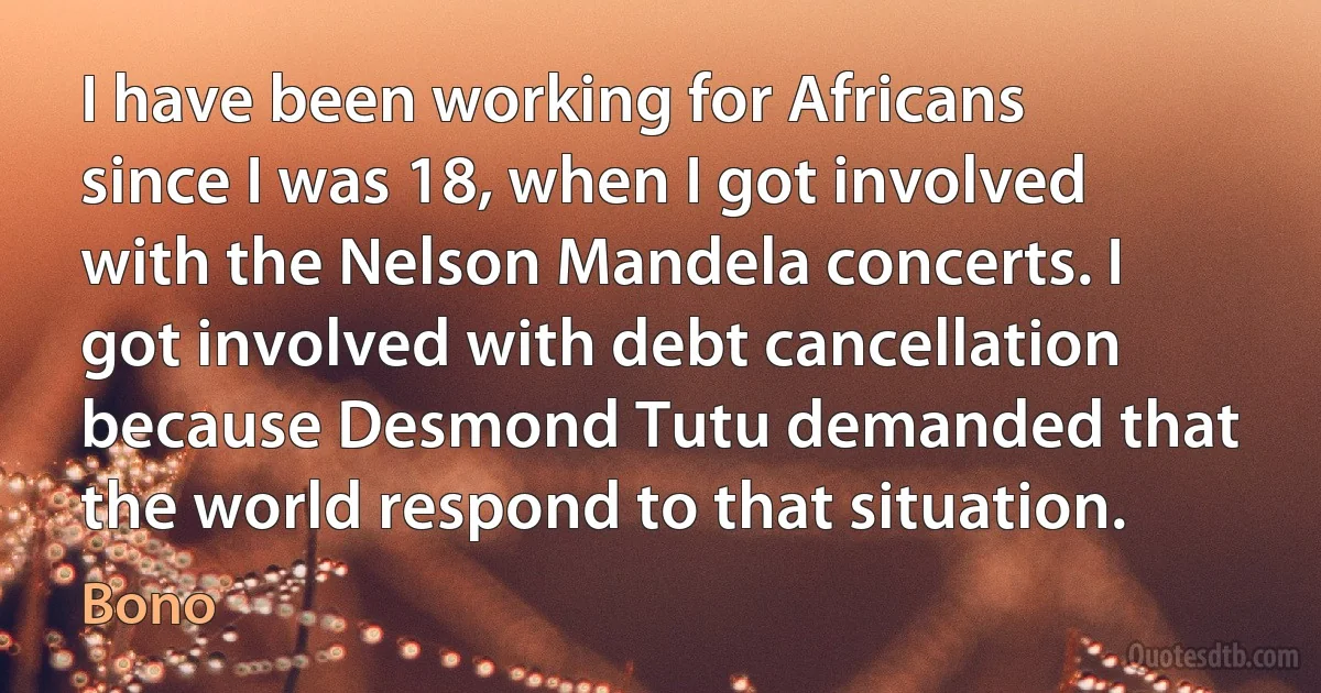 I have been working for Africans since I was 18, when I got involved with the Nelson Mandela concerts. I got involved with debt cancellation because Desmond Tutu demanded that the world respond to that situation. (Bono)