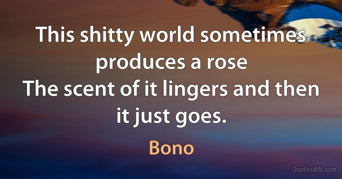 This shitty world sometimes produces a rose
The scent of it lingers and then it just goes. (Bono)