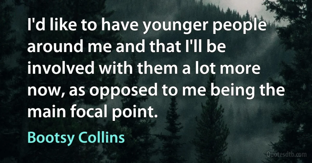 I'd like to have younger people around me and that I'll be involved with them a lot more now, as opposed to me being the main focal point. (Bootsy Collins)