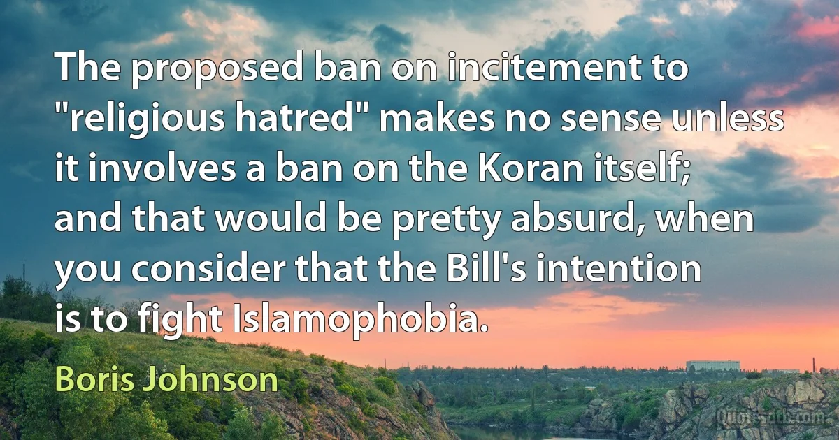 The proposed ban on incitement to "religious hatred" makes no sense unless it involves a ban on the Koran itself; and that would be pretty absurd, when you consider that the Bill's intention is to fight Islamophobia. (Boris Johnson)