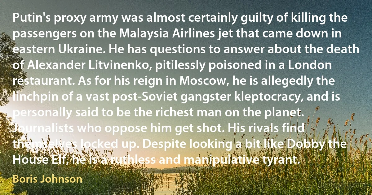 Putin's proxy army was almost certainly guilty of killing the passengers on the Malaysia Airlines jet that came down in eastern Ukraine. He has questions to answer about the death of Alexander Litvinenko, pitilessly poisoned in a London restaurant. As for his reign in Moscow, he is allegedly the linchpin of a vast post-Soviet gangster kleptocracy, and is personally said to be the richest man on the planet. Journalists who oppose him get shot. His rivals find themselves locked up. Despite looking a bit like Dobby the House Elf, he is a ruthless and manipulative tyrant. (Boris Johnson)