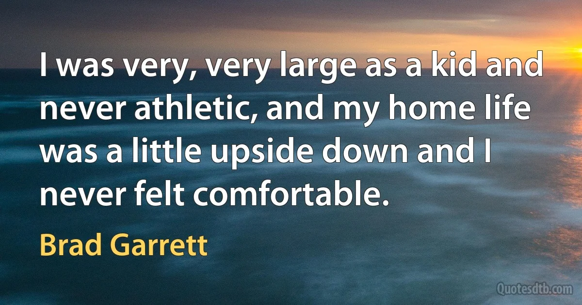 I was very, very large as a kid and never athletic, and my home life was a little upside down and I never felt comfortable. (Brad Garrett)