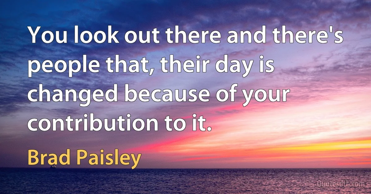 You look out there and there's people that, their day is changed because of your contribution to it. (Brad Paisley)