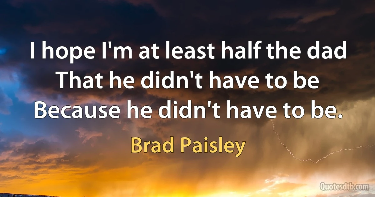 I hope I'm at least half the dad That he didn't have to be Because he didn't have to be. (Brad Paisley)