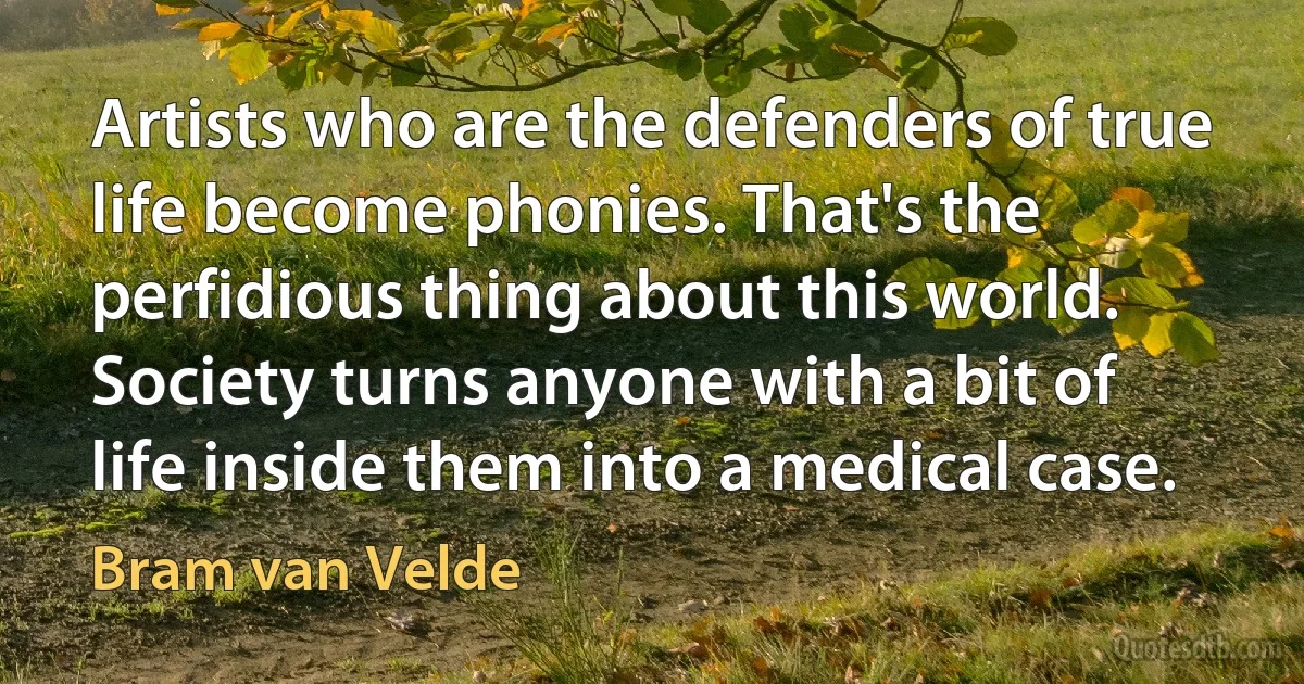 Artists who are the defenders of true life become phonies. That's the perfidious thing about this world. Society turns anyone with a bit of life inside them into a medical case. (Bram van Velde)