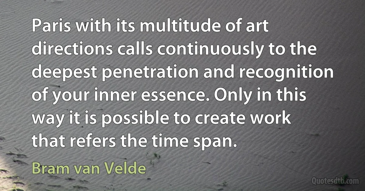 Paris with its multitude of art directions calls continuously to the deepest penetration and recognition of your inner essence. Only in this way it is possible to create work that refers the time span. (Bram van Velde)