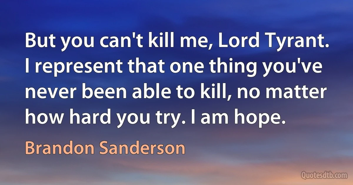 But you can't kill me, Lord Tyrant. I represent that one thing you've never been able to kill, no matter how hard you try. I am hope. (Brandon Sanderson)