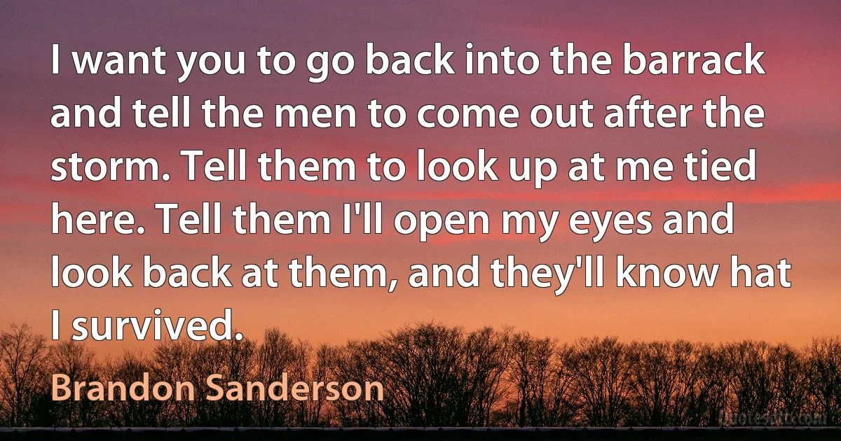 I want you to go back into the barrack and tell the men to come out after the storm. Tell them to look up at me tied here. Tell them I'll open my eyes and look back at them, and they'll know hat I survived. (Brandon Sanderson)