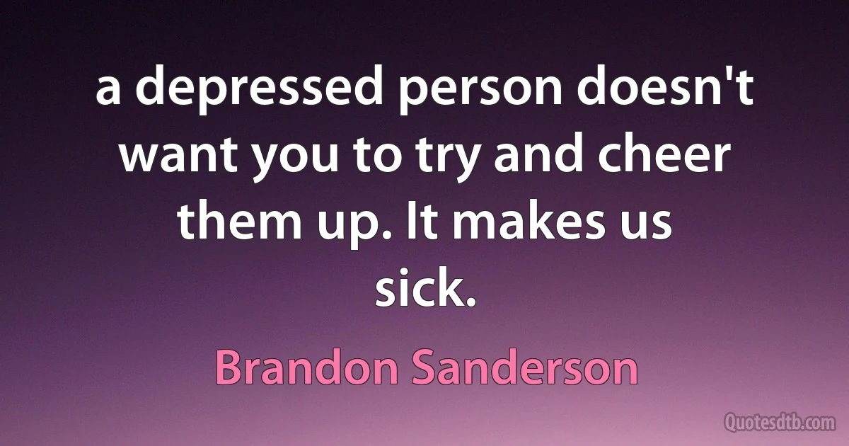 a depressed person doesn't want you to try and cheer them up. It makes us
sick. (Brandon Sanderson)