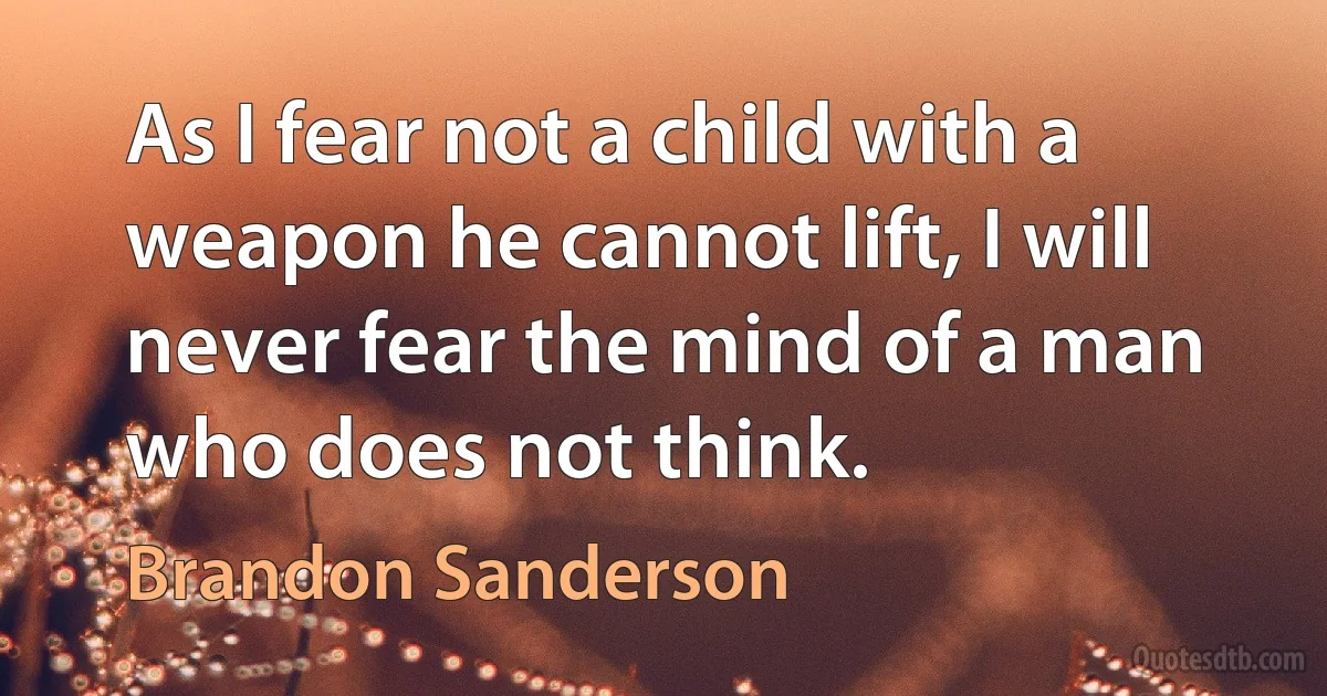 As I fear not a child with a weapon he cannot lift, I will never fear the mind of a man who does not think. (Brandon Sanderson)