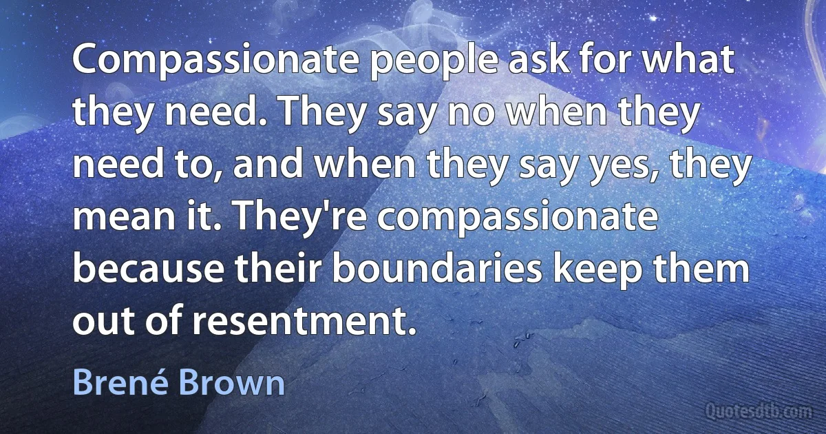 Compassionate people ask for what they need. They say no when they need to, and when they say yes, they mean it. They're compassionate because their boundaries keep them out of resentment. (Brené Brown)