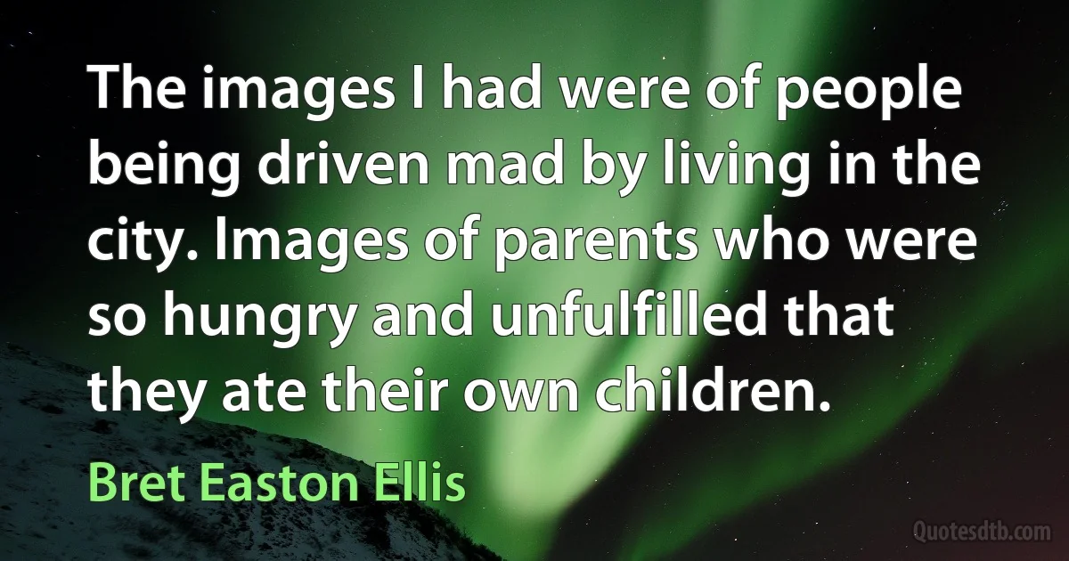 The images I had were of people being driven mad by living in the city. Images of parents who were so hungry and unfulfilled that they ate their own children. (Bret Easton Ellis)