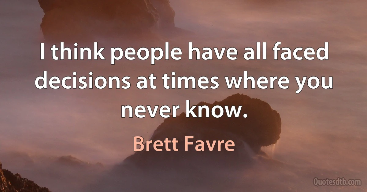 I think people have all faced decisions at times where you never know. (Brett Favre)