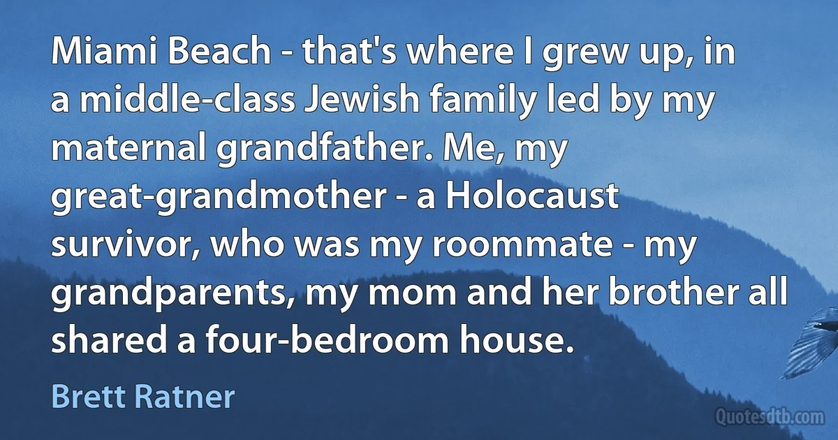 Miami Beach - that's where I grew up, in a middle-class Jewish family led by my maternal grandfather. Me, my great-grandmother - a Holocaust survivor, who was my roommate - my grandparents, my mom and her brother all shared a four-bedroom house. (Brett Ratner)