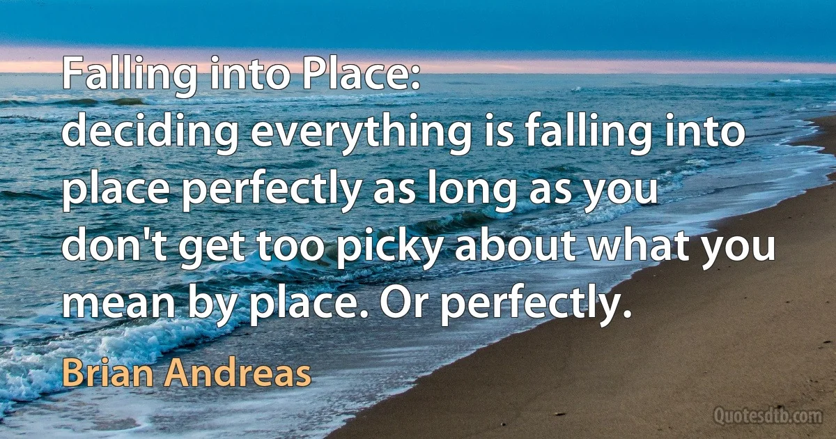 Falling into Place:
deciding everything is falling into place perfectly as long as you don't get too picky about what you mean by place. Or perfectly. (Brian Andreas)