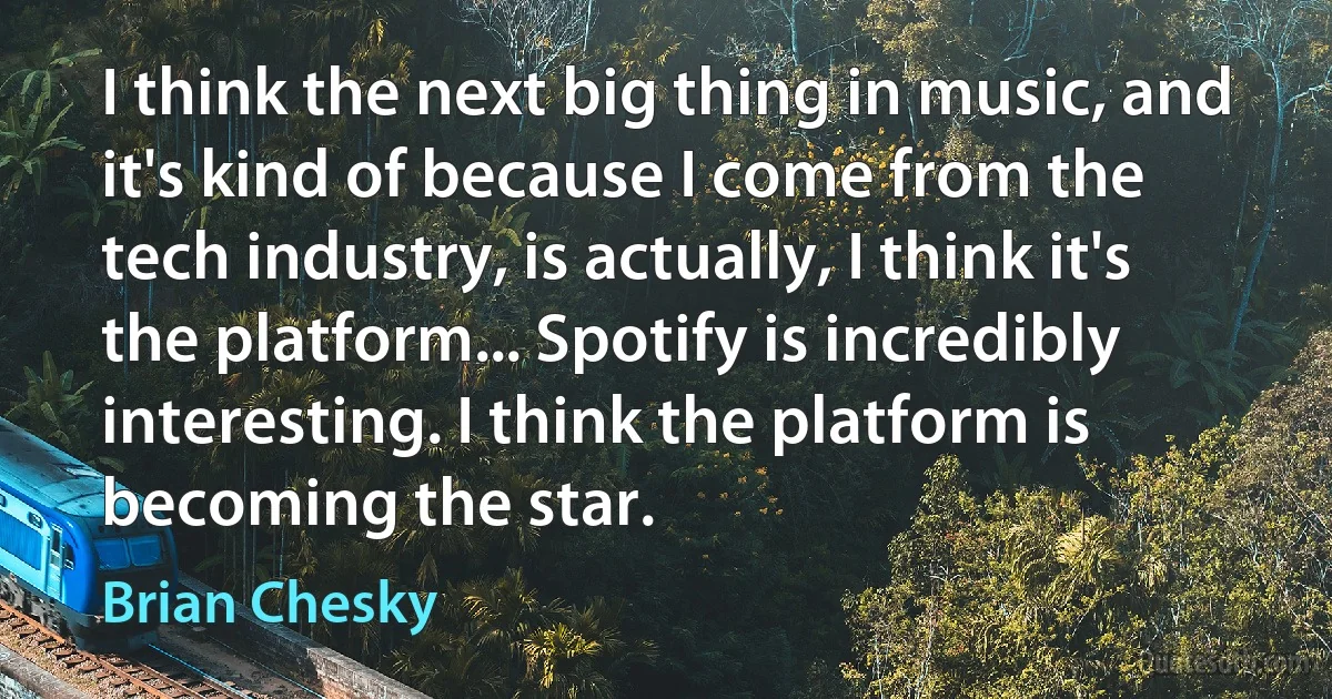 I think the next big thing in music, and it's kind of because I come from the tech industry, is actually, I think it's the platform... Spotify is incredibly interesting. I think the platform is becoming the star. (Brian Chesky)