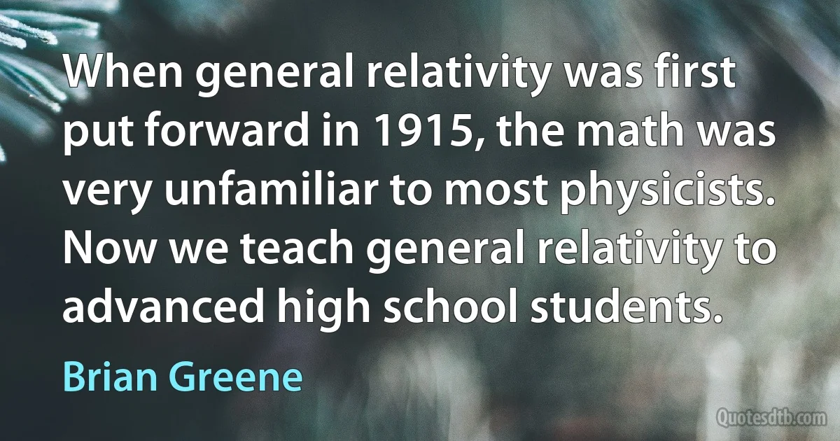 When general relativity was first put forward in 1915, the math was very unfamiliar to most physicists. Now we teach general relativity to advanced high school students. (Brian Greene)