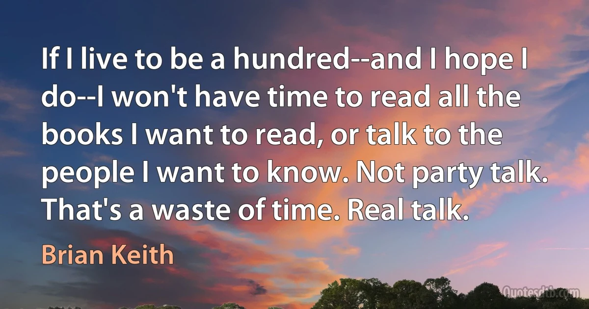 If I live to be a hundred--and I hope I do--I won't have time to read all the books I want to read, or talk to the people I want to know. Not party talk. That's a waste of time. Real talk. (Brian Keith)