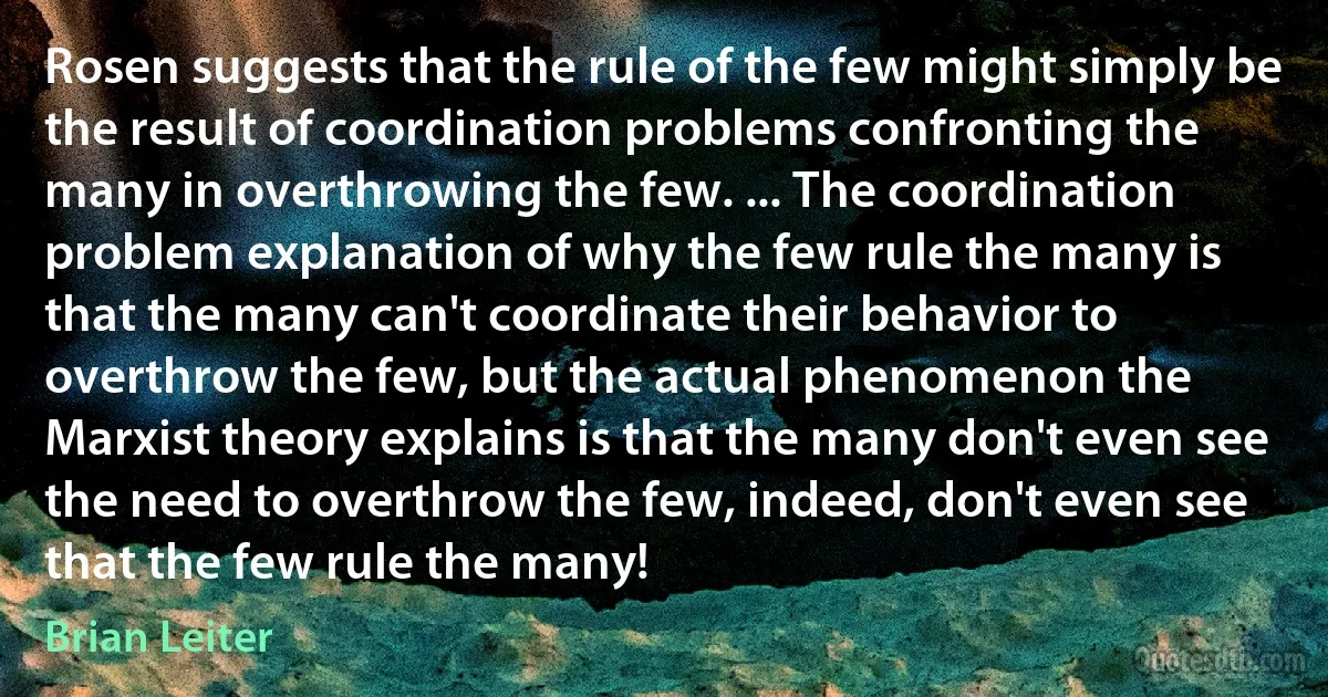 Rosen suggests that the rule of the few might simply be the result of coordination problems confronting the many in overthrowing the few. ... The coordination problem explanation of why the few rule the many is that the many can't coordinate their behavior to overthrow the few, but the actual phenomenon the Marxist theory explains is that the many don't even see the need to overthrow the few, indeed, don't even see that the few rule the many! (Brian Leiter)